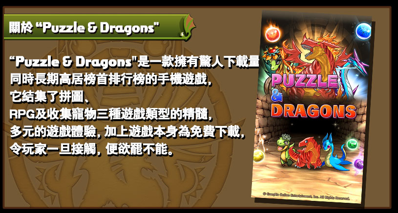 Puzzle & Dragons 是一款擁有驚人下載量，
同時長期高踞暢銷排行榜的手機遊戲，
它結集了拼圖、
RPG及收集寵物三種遊戲類型的精髓，
多元的遊戲體驗，
加上遊戲本身為免費下載，
令玩家一旦接觸，
便欲擺不能。