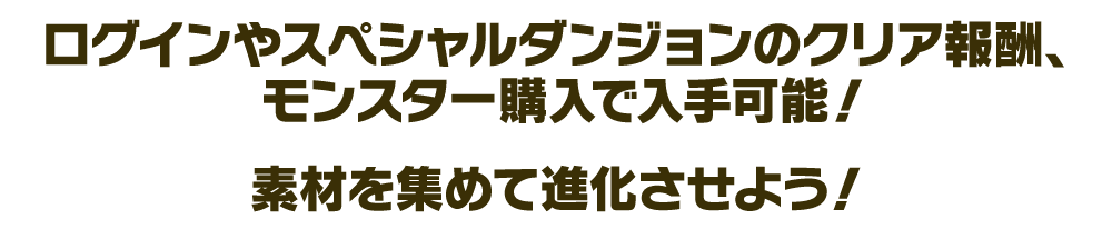 ログインやスペシャルダンジョンのクリア報酬、モンスター購入などで入手可能！ 素材を集めて進化させよう！
